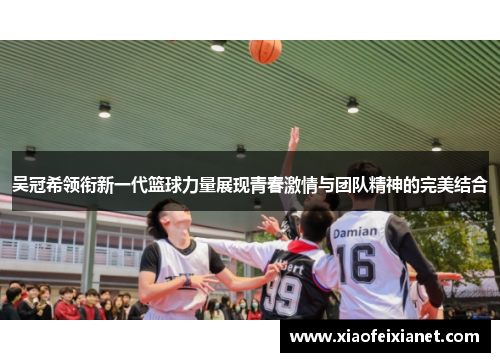 吴冠希领衔新一代篮球力量展现青春激情与团队精神的完美结合